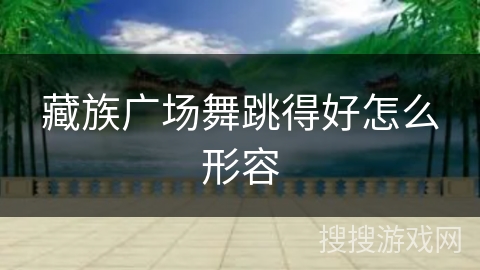 藏族广场舞跳得好怎么形容 藏族广场舞跳得好怎么形容