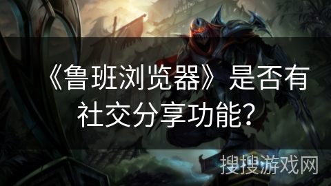 《鲁班浏览器》是否有社交分享功能？