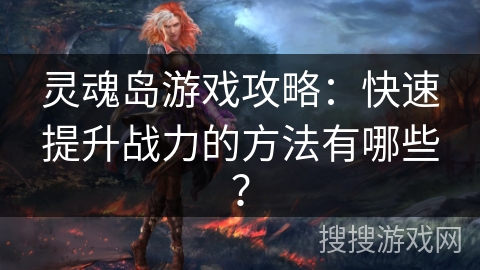 灵魂岛游戏攻略:快速提升战力的方法有哪些? 灵魂岛游戏攻略:快速提升战力的方法有哪些?