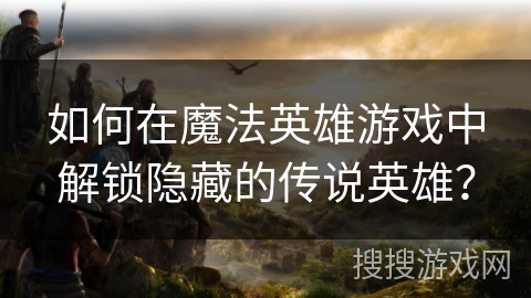 如何在魔法英雄游戏中解锁隐藏的传说英雄？