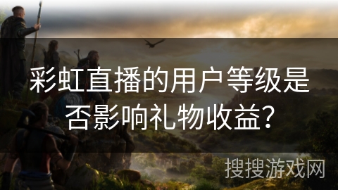 彩虹直播的用户等级是否影响礼物收益？