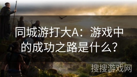同城游打大A:游戏中的成功之路是什么? 同城游打大A:游戏中的成功之路是什么?