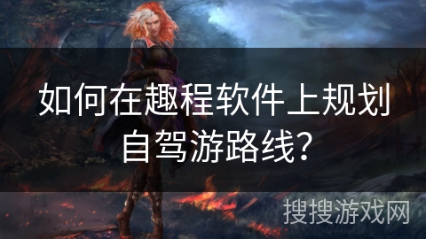 如何在趣程软件上规划自驾游路线? 如何在趣程软件上规划自驾游路线?