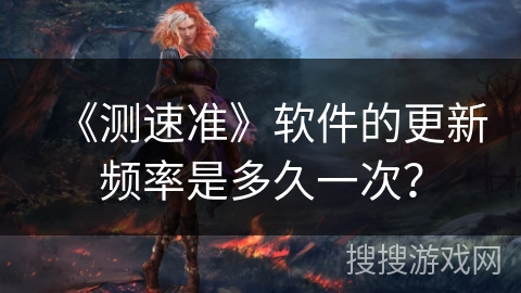 《测速准》软件的更新频率是多久一次? 《测速准》软件的更新频率是多久一次?