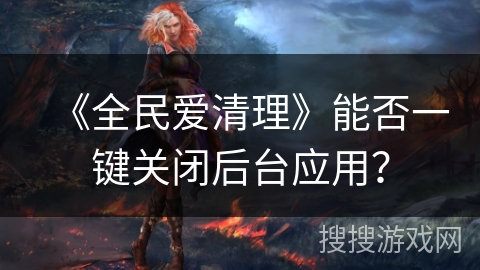 《全民爱清理》能否一键关闭后台应用? 《全民爱清理》能否一键关闭后台应用?