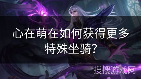 心在萌在如何获得更多特殊坐骑? 心在萌在如何获得更多特殊坐骑?