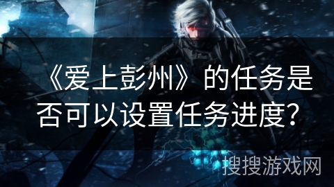 《爱上彭州》的任务是否可以设置任务进度? 《爱上彭州》的任务是否可以设置任务进度?