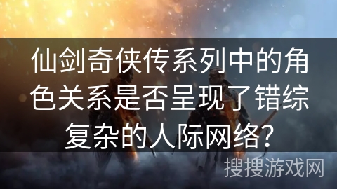 仙剑奇侠传系列中的角色关系是否呈现了错综复杂的人际网络? 仙剑奇侠传系列中的角色关系是否呈现了错综复杂的人际网络?
