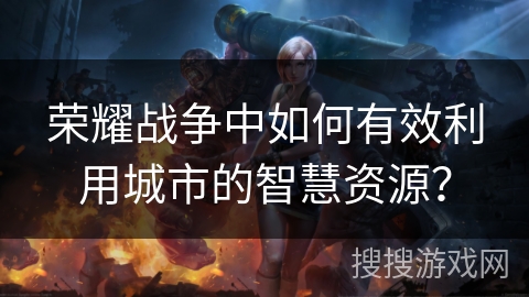 荣耀战争中如何有效利用城市的智慧资源? 荣耀战争中如何有效利用城市的智慧资源?