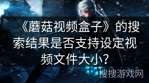 《蘑菇视频盒子》的搜索结果是否支持设定视频文件大小? 《蘑菇视频盒子》的搜索结果是否支持设定视频文件大小?