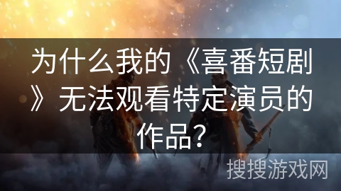 为什么我的《喜番短剧》无法观看特定演员的作品？