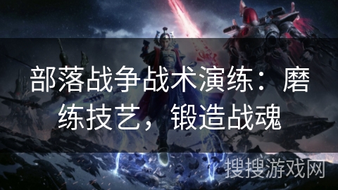 部落战争战术演练：磨练技艺，锻造战魂