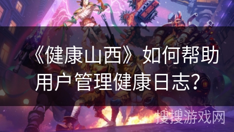 《健康山西》如何帮助用户管理健康日志? 《健康山西》如何帮助用户管理健康日志?