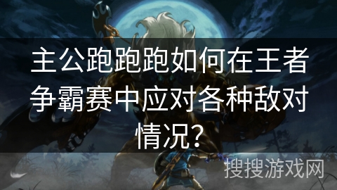 主公跑跑跑如何在王者争霸赛中应对各种敌对情况？