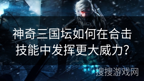 神奇三国坛如何在合击技能中发挥更大威力？