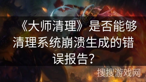 《大师清理》是否能够清理系统崩溃生成的错误报告？