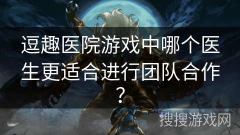 逗趣医院游戏中哪个医生更适合进行团队合作? 逗趣医院游戏中哪个医生更适合进行团队合作?