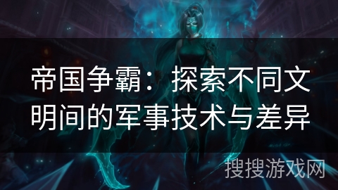 帝国争霸：探索不同文明间的军事技术与差异