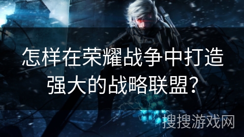 怎样在荣耀战争中打造强大的战略联盟? 怎样在荣耀战争中打造强大的战略联盟?