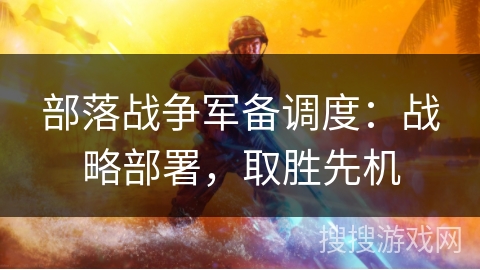 部落战争军备调度:战略部署,取胜先机 部落战争军备调度:战略部署,取胜先机