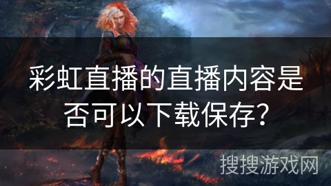彩虹直播的直播内容是否可以下载保存? 彩虹直播的直播内容是否可以下载保存?