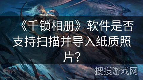 《千锁相册》软件是否支持扫描并导入纸质照片? 《千锁相册》软件是否支持扫描并导入纸质照片?