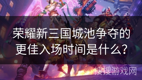 荣耀新三国城池争夺的更佳入场时间是什么? 荣耀新三国城池争夺的更佳入场时间是什么?