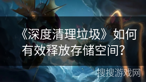 《深度清理垃圾》如何有效释放存储空间? 《深度清理垃圾》如何有效释放存储空间?