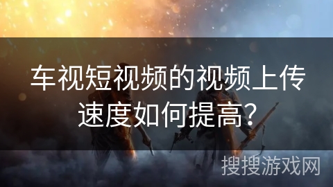 车视短视频的视频上传速度如何提高？