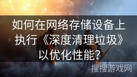 如何在网络存储设备上执行《深度清理垃圾》以优化性能? 如何在网络存储设备上执行《深度清理垃圾》以优化性能?