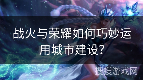战火与荣耀如何巧妙运用城市建设？