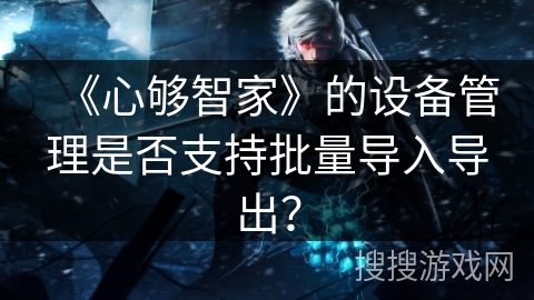 《心够智家》的设备管理是否支持批量导入导出? 《心够智家》的设备管理是否支持批量导入导出?