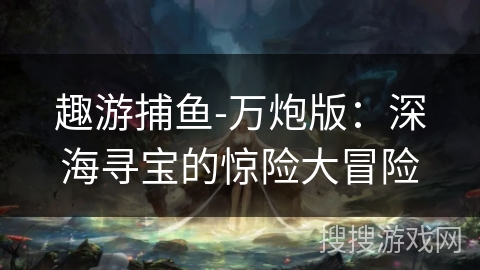 趣游捕鱼-万炮版:深海寻宝的惊险大冒险 趣游捕鱼-万炮版:深海寻宝的惊险大冒险