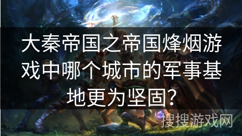 大秦帝国之帝国烽烟游戏中哪个城市的军事基地更为坚固？
