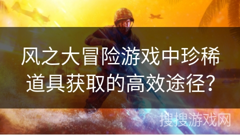 风之大冒险游戏中珍稀道具获取的高效途径? 风之大冒险游戏中珍稀道具获取的高效途径?