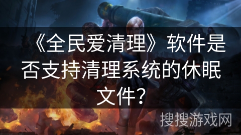 《全民爱清理》软件是否支持清理系统的休眠文件? 《全民爱清理》软件是否支持清理系统的休眠文件?
