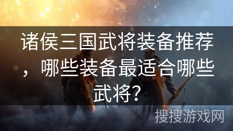 诸侯三国武将装备推荐，哪些装备最适合哪些武将？
