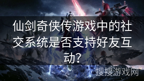 仙剑奇侠传游戏中的社交系统是否支持好友互动? 仙剑奇侠传游戏中的社交系统是否支持好友互动?