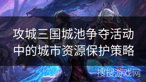 攻城三国城池争夺活动中的城市资源保护策略 攻城三国城池争夺活动中的城市资源保护策略