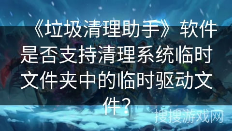 《垃圾清理助手》软件是否支持清理系统临时文件夹中的临时驱动文件? 《垃圾清理助手》软件是否支持清理系统临时文件夹中的临时驱动文件?