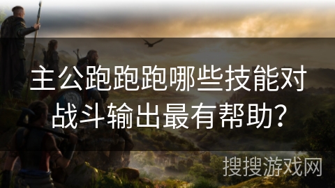 主公跑跑跑哪些技能对战斗输出最有帮助？