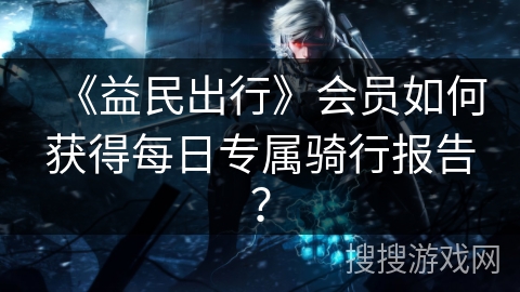 《益民出行》会员如何获得每日专属骑行报告? 《益民出行》会员如何获得每日专属骑行报告?