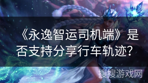 《永逸智运司机端》是否支持分享行车轨迹？