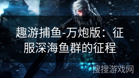 趣游捕鱼-万炮版:征服深海鱼群的征程 趣游捕鱼-万炮版:征服深海鱼群的征程