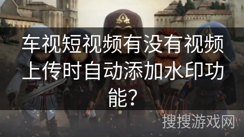 车视短视频有没有视频上传时自动添加水印功能? 车视短视频有没有视频上传时自动添加水印功能?