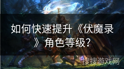 如何快速提升《伏魔录》角色等级? 如何快速提升《伏魔录》角色等级?