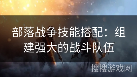 部落战争技能搭配:组建强大的战斗队伍 部落战争技能搭配:组建强大的战斗队伍