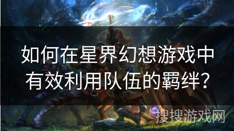 如何在星界幻想游戏中有效利用队伍的羁绊？