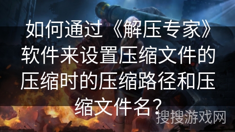 如何通过《解压专家》软件来设置压缩文件的压缩时的压缩路径和压缩文件名? 如何通过《解压专家》软件来设置压缩文件的压缩时的压缩路径和压缩文件名?