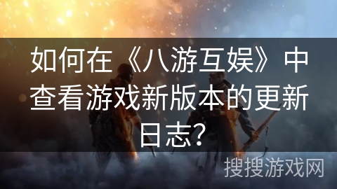 如何在《八游互娱》中查看游戏新版本的更新日志？